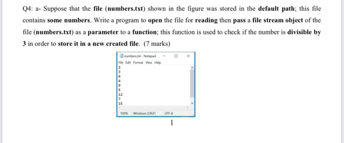 Q4: a- Suppose that the file (numbers.txt) shown in the figure was stored in the default path; this file
contains some numbers. Write a program to open the file for reading then pass a file stream object of the
file (numbers.txt) as a parameter to a function; this function is used to check if the number is divisible by
3 in order to store it in a new created file. (7 marks)
numbers.bit - Notepad
File Edit Format View Help
100%
Windows (CRLF)
UTF-8
1
