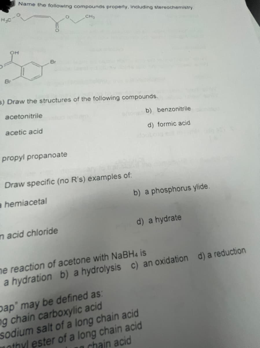 Name the following compounds properly, including stereochemistry.
CH
Br
Br
s) Draw the structures of the following compounds.
acetonitrile
hons b) benzonitrile
acetic acid
d) formic acid
propyl propanoate
Draw specific (no R's) examples of:
a hemiacetal
b) a phosphorus ylide.
n acid chloride
d) a hydrate
ne reaction of acetone with NaBH4 is
a hydration b) a hydrolysis c) an oxidation d) a reduction
pap" may be defined as:
ng chain carboxylic acid
sodium salt of a long chain acid
mothyl ester of a long chain acid
chain acid
