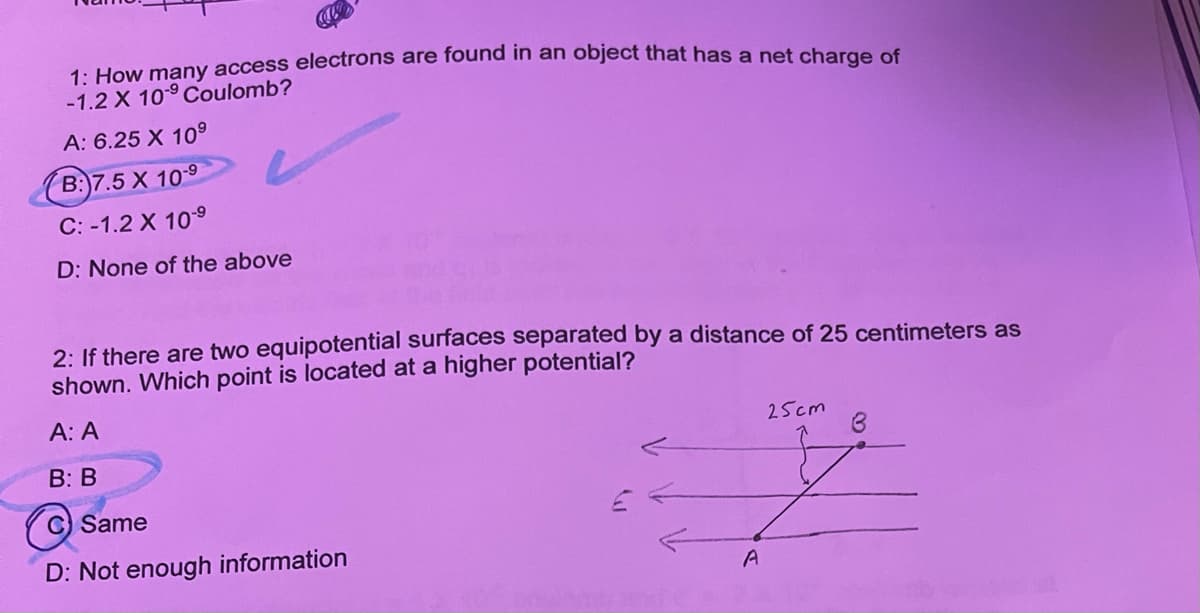 -1.2 X 109 Coulomb?
A: 6.25 X 109
B:)7.5 X 109
C: -1.2 X 109
D: None of the above
2: If there are two equipotential surfaces separated by a distance of 25 centimeters as
shown. Which point is located at a higher potential?
A: A
25cm
B: В
C Same
D: Not enough information
A
