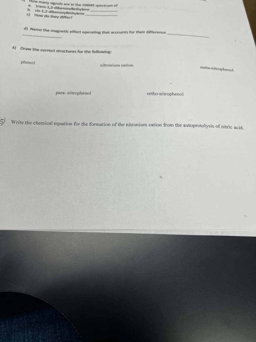 How many signals are in the HNMR spectrum of
trans-1,2-dibenzoyllethylene
b.
cis-1,2-dibenzoyllethylene
c) How do they differ?
0) Name the magnetic effect operating that accounts for their difference
4) Draw the correct structures for the following:
phenol
nitronium cation
meta-nitrophenol
ortho-nitrophenol
para- nitrophenol
Write the chemical equation for the formation of the nitronium cation from the autoprotolysis of nitric acid.
