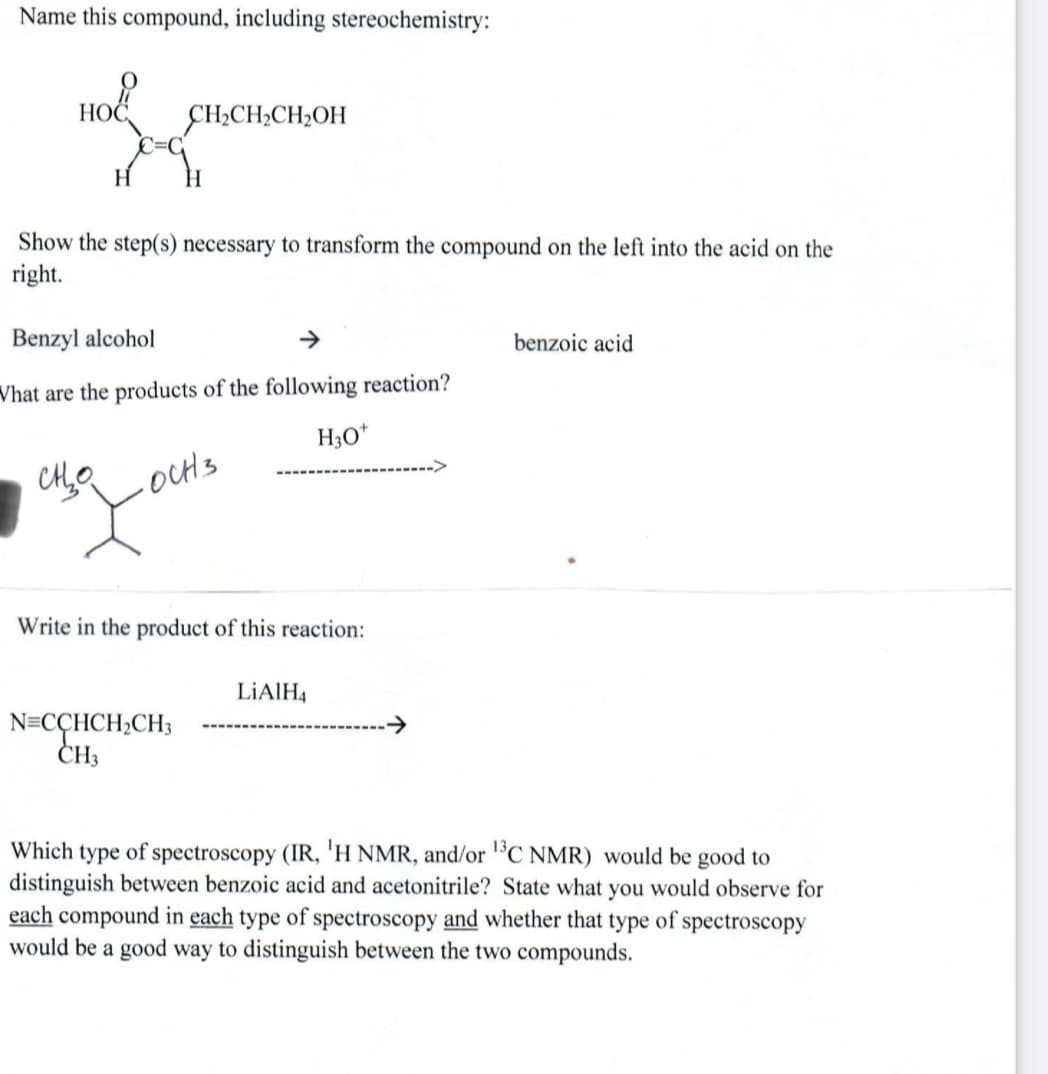 Name this compound, including stereochemistry:
Ho
ÇH;CH;CH2OH
H.
Show the step(s) necessary to transform the compound on the left into the acid on the
right.
Benzyl alcohol
benzoic acid
Vhat are the products of the following reaction?
H3O*
-OCH3
Write in the product of this reaction:
LIAIH4
N=CCHCH2CH3
CH3
Which type of spectroscopy (IR, 'H NMR, and/or C NMR) would be good to
distinguish between benzoic acid and acetonitrile? State what you would observe for
each compound in each type of spectroscopy and whether that type of spectroscopy
would be a good way to distinguish between the two compounds.
