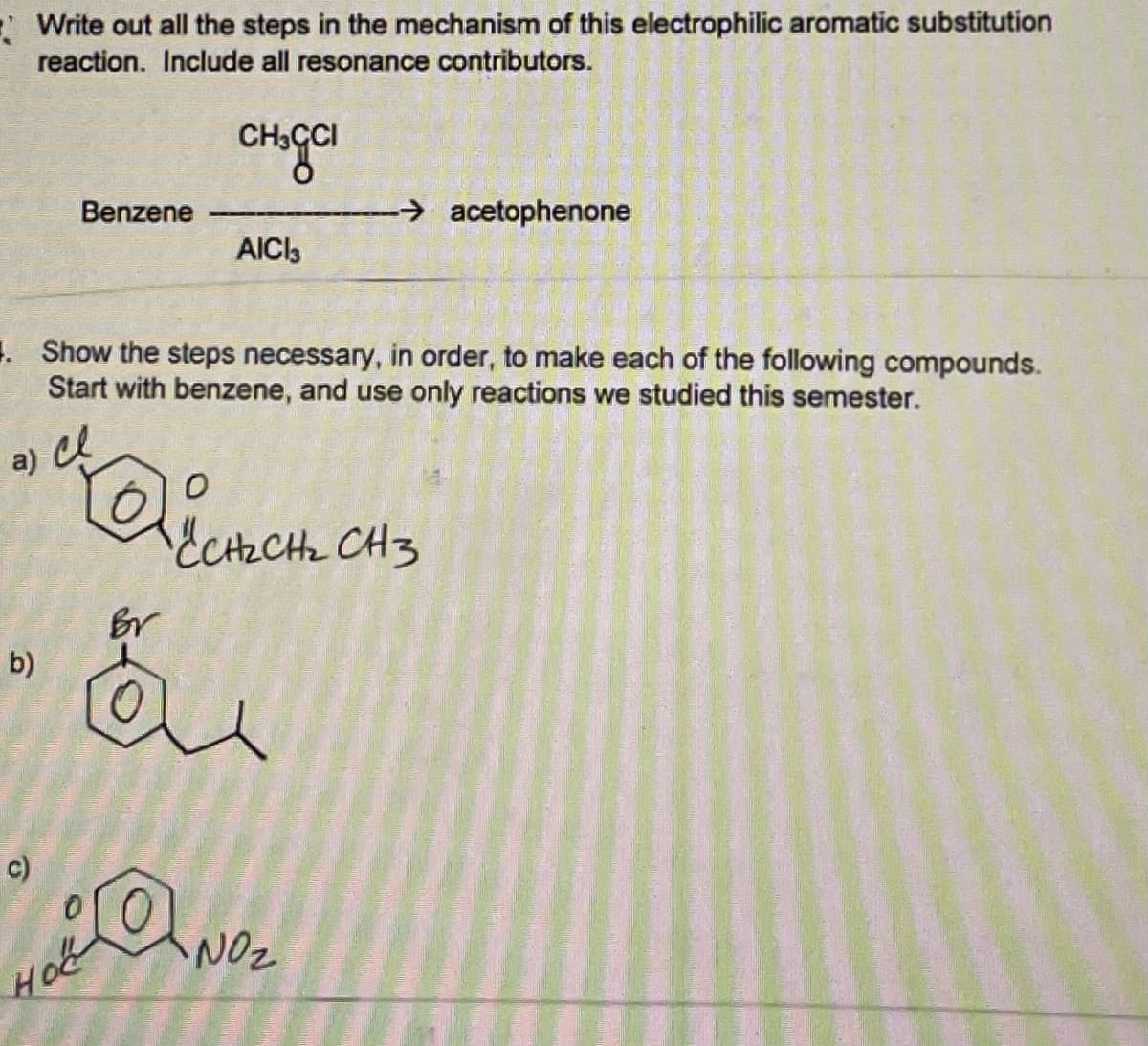 E Write out all the steps in the mechanism of this electrophilic aromatic substitution
reaction. Include all resonance contributors.
CH3CI
Benzene
→ acetophenone
AICI3
. Show the steps necessary, in order, to make each of the following compounds.
Start with benzene, and use only reactions we studied this semester.
ECHECH CH3
b)
c)
NOz
