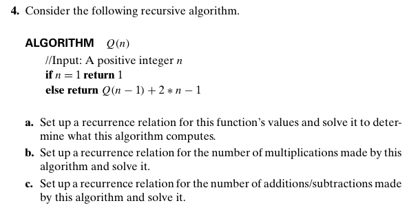 4. Consider the following recursive algorithm.
ALGORITHM Q(n)
//Input: A positive integer n
if n = 1 return 1
else return Q(n – 1) + 2 * n – 1
a. Set up a recurrence relation for this function's values and solve it to deter-
mine what this algorithm computes.
b. Set up a recurrence relation for the number of multiplications made by this
algorithm and solve it.
c. Set up a recurrence relation for the number of additions/subtractions made
by this algorithm and solve it.
