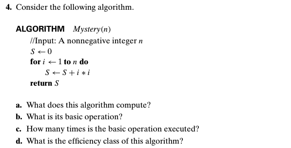 4. Consider the following algorithm.
ALGORITHM Mystery(n)
/Input: A nonnegative integer n
S+ 0
for i +1 to n do
S+S+i *i
return S
a. What does this algorithm compute?
b. What is its basic operation?
c. How many times is the basic operation executed?
d. What is the efficiency class of this algorithm?
