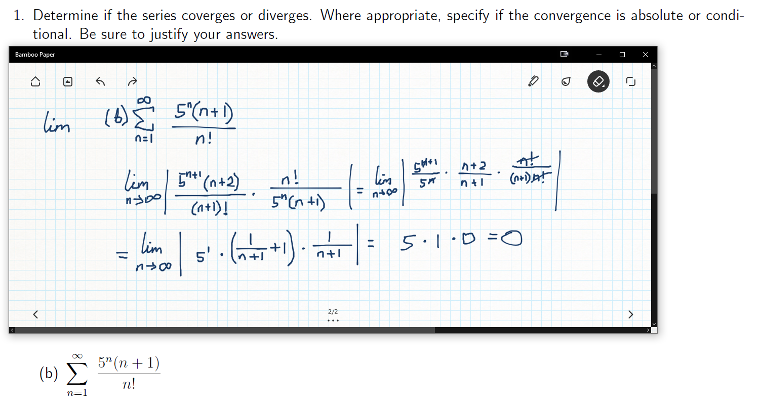 1. Determine if the series coverges or diverges. Where appropriate, specify if the convergence is absolute or condi-
tional. Be sure to justify your answers.
Bamboo Paper
X
5(n+)
im
n!
At 2
lim (n+2)
Ca+i)
n!
nti
(o+DJA
nt1
5"(nt)
Lim
O= a. 1.S
n+.
n0o
2/2
<
5" (n1)
( 5) Σ
п!
n=1
