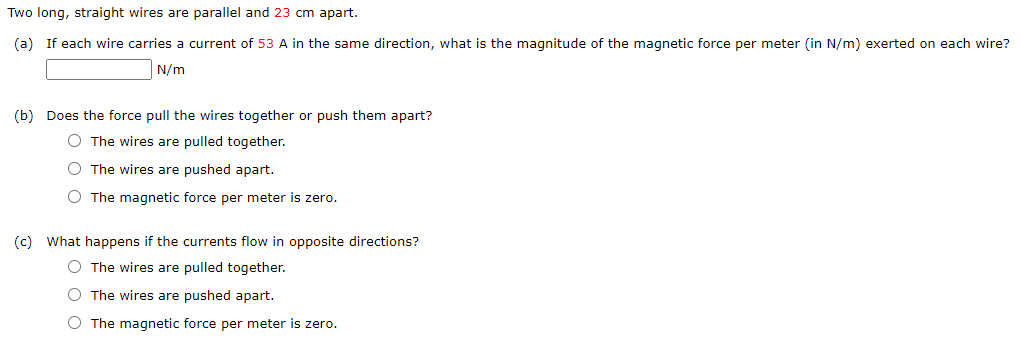 Two long, straight wires are parallel and 23 cm apart.
(a) If each wire carries a current of 53 A in the same direction, what is the magnitude of the magnetic force per meter (in N/m) exerted on each wire?
N/m
(b) Does the force pull the wires together or push them apart?
O The wires are pulled together.
O The wires are pushed apart.
O The magnetic force per meter is zero.
(c) What happens if the currents flow in opposite directions?
O The wires are pulled together.
O The wires are pushed apart.
O The magnetic force per meter is zero.
