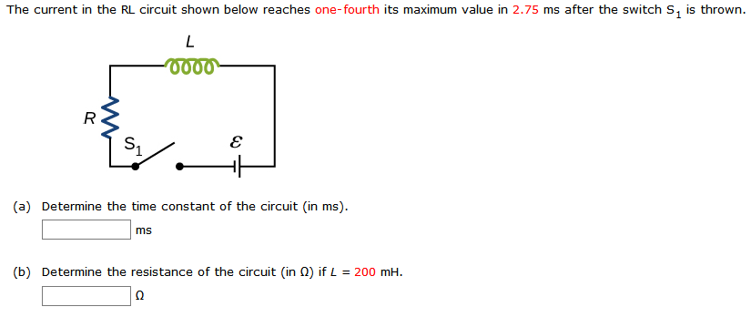 The current in the RL circuit shown below reaches one-fourth its maximum value in 2.75 ms after the switch s, is thrown.
R
(a) Determine the time constant of the circuit (in ms).
ms
(b) Determine the resistance of the circuit (in 0) if L = 200 mH.
