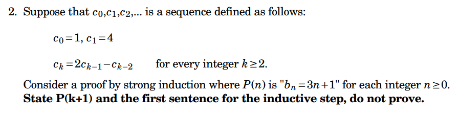 2. Suppose that co,C1,C2,... is a sequence defined as follows:
Co=1, C₁=4
Ck=2ck-1-Ck-2
for every integer k≥2.
Consider a proof by strong induction where P(n) is "bn=3n+1" for each integer n ≥0.
State P(k+1) and the first sentence for the inductive step, do not prove.
