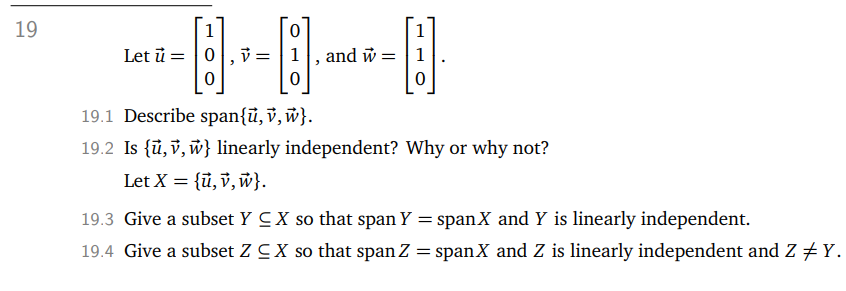 19
1
Let ū= 0
0
3
0
v=1
0
"
1
-B
and w =
19.1 Describe span{u, v, w}.
19.2 Is {u, v, w} linearly independent? Why or why not?
Let X = {u, v, w}.
19.3 Give a subset Y CX so that span Y = span X and Y is linearly independent.
19.4 Give a subset Z CX so that span Z = span X and Z is linearly independent and Z ‡ Y.