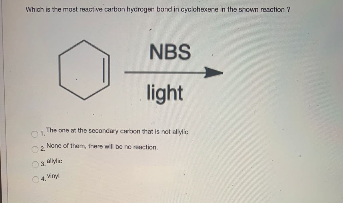 Which is the most reactive carbon hydrogen bond in cyclohexene in the shown reaction ?
NBS
light
The one at the secondary carbon that is not allylic
O 1.
None of them, there will be no reaction.
2.
3. allylic
04. vinyl
