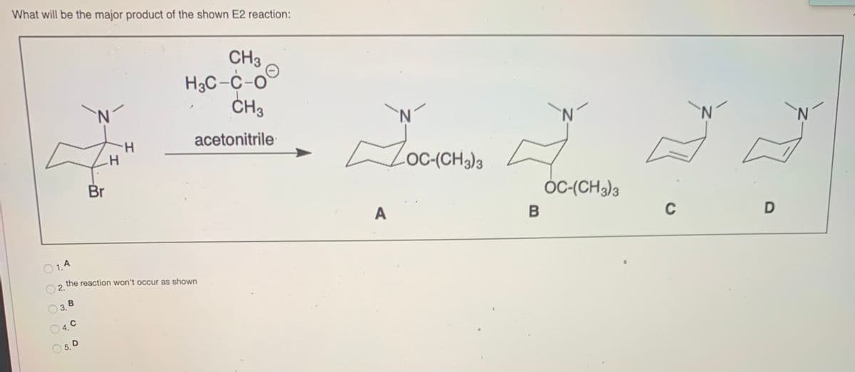 What will be the major product of the shown E2 reaction:
CH3
H3C-C-o
CH3
N.
ČH3
N.
N.
H.
acetonitrile
N.
N.
OC-(CH3)3
Br
ÓC-(CH3)3
A
C
O 1.A
the reaction won't occur as shown
O 2.
3. В
4. C
5. D

