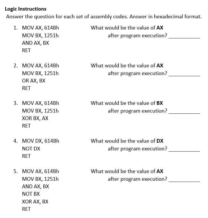 Logic Instructions
Answer the question for each set of assembly codes. Answer in hexadecimal format.
1. MOV AX, 614BH
MOV BX, 1251h
What would be the value of AX
after program execution?
AND AX, BX
RET
2. MOV AX, 614BH
MOV BX, 1251h
OR AX, BX
What would be the value of AX
after program execution?
RET
3. MOV AX, 614BH
What would be the value of BX
MOV BX, 1251h
after program execution?
ХOR BX, AX
RET
4. MOV DX, 614BH
What would be the value of DX
NOT DX
after program execution?
RET
5. MOV AX, 614BH
What would be the value of AX
MOV BX, 1251h
after program execution?
AND AX, BX
NOT BX
XOR AX, BX
RET
