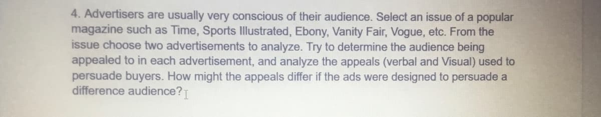 4. Advertisers are usually very conscious of their audience. Select an issue of a popular
magazine such as Time, Sports Illustrated, Ebony, Vanity Fair, Vogue, etc. From the
issue choose two advertisements to analyze. Try to determine the audience being
appealed to in each advertisement, and analyze the appeals (verbal and Visual) used to
persuade buyers. How might the appeals differ if the ads were designed to persuade a
difference audience? I