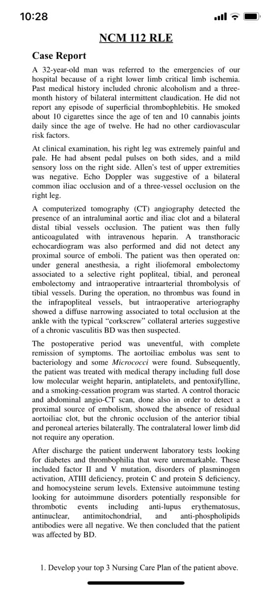 10:28
NCM 112 RLE
Case Report
A 32-year-old man was referred to the emergencies of our
hospital because of a right lower limb critical limb ischemia.
Past medical history included chronic alcoholism and a three-
month history of bilateral intermittent claudication. He did not
report any episode of superficial thrombophlebitis. He smoked
about 10 cigarettes since the age of ten and 10 cannabis joints
daily since the age of twelve. He had no other cardiovascular
risk factors.
At clinical examination, his right leg was extremely painful and
pale. He had absent pedal pulses on both sides, and a mild
sensory loss on the right side. Allen's test of upper extremities
was negative. Echo Doppler was suggestive of a bilateral
common iliac occlusion and of a three-vessel occlusion on the
right leg.
A computerized tomography (CT) angiography detected the
presence of an intraluminal aortic and iliac clot and a bilateral
stal
ibial
essels occlusion. The patient was
fully
anticoagulated with intravenous heparin. A transthoracic
echocardiogram was also performed and did not detect any
proximal source of emboli. The patient was then operated on:
under general anesthesia, a right iliofemoral embolectomy
associated to a selective right popliteal, tibial, and peroneal
embolectomy and intraoperative intraarterial thrombolysis of
tibial vessels. During the operation, no thrombus was found in
the infrapopliteal vessels, but intraoperative arteriography
showed a diffuse narrowing associated to total occlusion at the
ankle with the typical "corkscrew" collateral arteries suggestive
of a chronic vasculitis BD was then suspected.
The postoperative period was uneventful, with complete
remission of symptoms. The aortoiliac embolus was sent to
bacteriology and some Micrococci were found. Subsequently,
the patient was treated with medical therapy including full dose
low molecular weight heparin, antiplatelets, and pentoxifylline,
and a smoking-cessation program was started. A control thoracic
and abdominal angio-CT scan, done also in order to detect a
proximal source of embolism, showed the absence of residual
aortoiliac clot, but the chronic occlusion of the anterior tibial
and peroneal arteries bilaterally. The contralateral lower limb did
not require any operation.
After discharge the patient underwent laboratory tests looking
for diabetes and thrombophilia that were unremarkable. These
included factor II and V mutation, disorders of plasminogen
activation, ATIII deficiency, protein C and protein S deficiency,
and homocysteine serum levels. Extensive autoimmune testing
looking for autoimmune disorders potentially responsible for
thrombotic
including
antimitochondrial,
anti-lupus erythematosus,
anti-phospholipids
events
antinuclear,
antibodies were all negative. We then concluded that the patient
was affected by BD.
and
1. Develop your top 3 Nursing Care Plan of the patient above.
