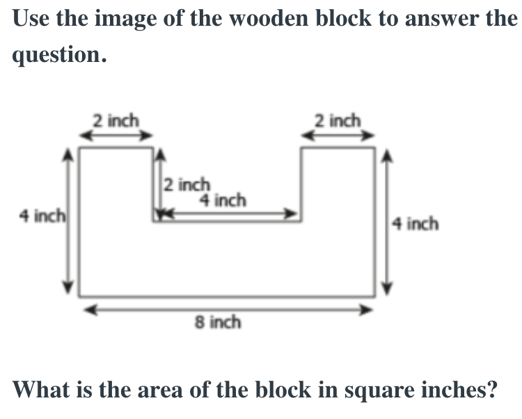 Use the image of the wooden block to answer the
question.
4 inch
2 inch
2 inch
4 inch
8 inch
2 inch
4 inch
What is the area of the block in square inches?