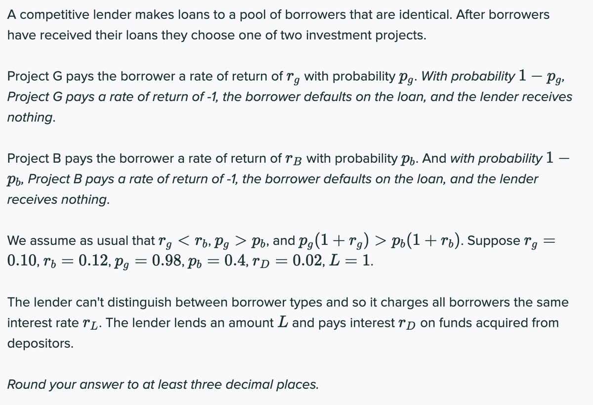 A competitive lender makes loans to a pool of borrowers that are identical. After borrowers
have received their loans they choose one of two investment projects.
with probability Pg. With probability 1 – Pg,
Project G pays a rate of return of -1, the borrower defaults on the loan, and the lender receives
Project G pays the borrower a rate of return of r.
nothing.
Project B pays the borrower a rate of return of rB with probability pp. And with probability 1 –
Pb, Project B pays a rate of return of -1, the borrower defaults on the loan, and the lender
receives nothing.
< rb, Pg > Pb, and P,(1+ rg) > Po(1+ rb). Suppose rg
0.98, pr = 0.4, rp = 0.02, L = 1.
We assume as usual that
rg
0.10, rb
0.12, Pg
%3D
The lender can't distinguish between borrower types and so it charges all borrowers the same
interest rate rL. The lender lends an amount L and pays interest rp on funds acquired from
depositors.
Round your answer to at least three decimal places.
