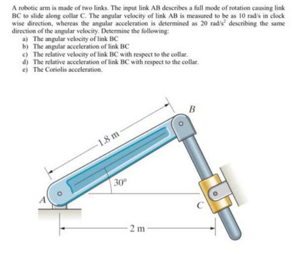 A robotic arm is made of two links. The input link AB describes a full mode of rotation causing link
BC to slide along collar C. The angular velocity of link AB is measured to be as 10 rad's in clock
wise direction, whereas the angular acceleration is determined as 20 rad's' describing the same
direction of the angular velocity. Determine the following:
a) The angular velocity of link BC
b) The angular acceleration of link BC
c) The relative velocity of link BC with respect to the collar.
d) The relative acceleration of link BC with respect to the collar.
e) The Coriolis acceleration.
s t
B
1.8 m
30
2 m
