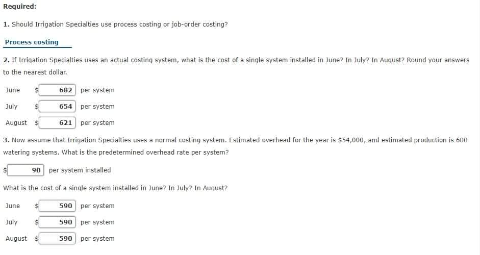 Required:
1. Should Irrigation Specialties use process costing or job-order costing?
Process costing
2. If Irrigation Specialties uses an actual costing system, what is the cost of a single system installed in June? In July? In August? Round your answers
to the nearest dollar.
June
682 per system
July
654 per system
August
621 per system
3. Now assume that Irrigation Specialties uses a normal costing system. Estimated overhead for the year is $54,000, and estimated production is 600
watering systems. What is the predetermined overhead rate per system?
90 per system installed
What is the cost of a single system installed in June? In July? In August?
590 per system
June
July
590 per system
August $
590 per system
