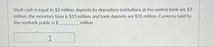 Vault cash is equal to $2 million, deposits by depository institutions at the central bank are $3
million, the monetary base is $15 million, and bank deposits are $35 million. Currency held by
the nonbank public is $
million
I