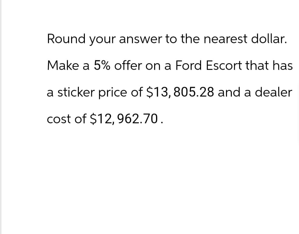 Round your answer to the nearest dollar.
Make a 5% offer on a Ford Escort that has
a sticker price of $13, 805.28 and a dealer
cost of $12, 962.70.