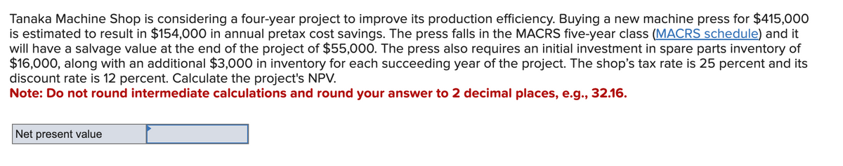 Tanaka Machine Shop is considering a four-year project to improve its production efficiency. Buying a new machine press for $415,000
is estimated to result in $154,000 in annual pretax cost savings. The press falls in the MACRS five-year class (MACRS schedule) and it
will have a salvage value at the end of the project of $55,000. The press also requires an initial investment in spare parts inventory of
$16,000, along with an additional $3,000 in inventory for each succeeding year of the project. The shop's tax rate is 25 percent and its
discount rate is 12 percent. Calculate the project's NPV.
Note: Do not round intermediate calculations and round your answer to 2 decimal places, e.g., 32.16.
Net present value