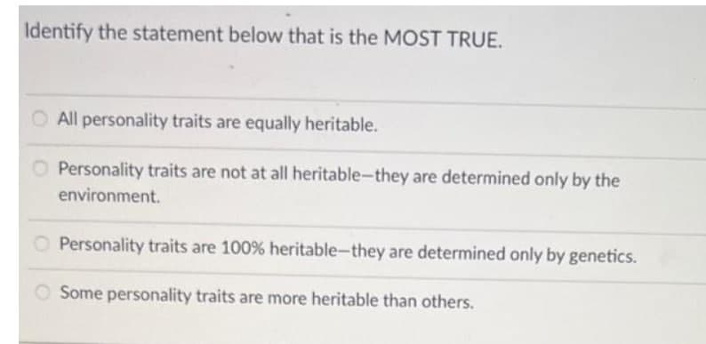 Identify the statement below that is the MOST TRUE.
O All personality traits are equally heritable.
O Personality traits are not at all heritable-they are determined only by the
environment.
O Personality traits are 100% heritable-they are determined only by genetics.
Some personality traits are more heritable than others.
