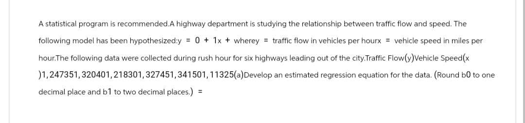 A statistical program is recommended.A highway department is studying the relationship between traffic flow and speed. The
following model has been hypothesized:y = 0 + 1x + wherey traffic flow in vehicles per hourx = vehicle speed in miles per
hour.The following data were collected during rush hour for six highways leading out of the city.Traffic Flow(y)Vehicle Speed(x
)1,247351,320401,218301, 327451,341501, 11325(a) Develop an estimated regression equation for the data. (Round bo to one
decimal place and b1 to two decimal places.) =
