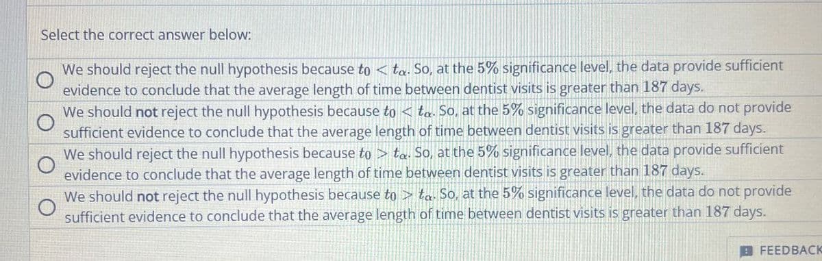 Select the correct answer below:
We should reject the null hypothesis because to <ta. So, at the 5% significance level, the data provide sufficient
evidence to conclude that the average length of time between dentist visits is greater than 187 days.
We should not reject the null hypothesis because to <ta. So, at the 5% significance level, the data do not provide
sufficient evidence to conclude that the average length of time between dentist visits is greater than 187 days.
We should reject the null hypothesis because to ta. So, at the 5% significance level, the data provide sufficient
evidence to conclude that the average length of time between dentist visits is greater than 187 days.
We should not reject the null hypothesis because to ta. So, at the 5% significance level, the data do not provide
sufficient evidence to conclude that the average length of time between dentist visits is greater than 187 days.
FEEDBACK