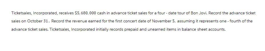 Ticketsales, Incorporated, receives $5,680,000 cash in advance ticket sales for a four-date tour of Bon Jovi. Record the advance ticket
sales on October 31. Record the revenue earned for the first concert date of November 5, assuming it represents one-fourth of the
advance ticket sales. Ticketsales, Incorporated initially records prepaid and unearned items in balance sheet accounts.