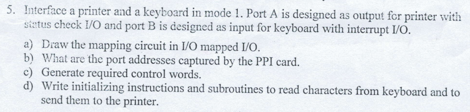 5. Interface a printer and a keyboard in mode 1. Port A is designed as output for printer with
status check I/O and port B is designed as input for keyboard with interrupt I/O.
a) Draw the mapping circuit in I/O mapped I/O.
b) What are the port addresses captured by the PPI card.
c) Generate required control words.
d) Write initializing instructions and subroutines to read characters from keyboard and to
send them to the printer.