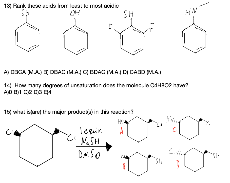 13) Rank these acids from least to most acidic
OH
SH
HN
A) DBCA (M.A.) B) DBAC (M.A.) C) BDAC (M.A.) D) CABD (M.A.)
14) How many degrees of unsaturation does the molecule C4H8O2 have?
A)O B)1 C)2 D)3 E)4
15) what is(are) the major product(s) in this reaction?
Tequiv.
A
CI NaSH
DM SO
HS.
HS.
