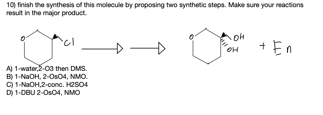 10) finish the synthesis of this molecule by proposing two synthetic steps. Make sure your reactions
result in the major product.
En
OH
A) 1-water,2-03 then DMS.
B) 1-NaOH, 2-Os04, NMO.
C) 1-NAOH,2-conc. H2SO4
D) 1-DBU 2-OsO4, NMO

