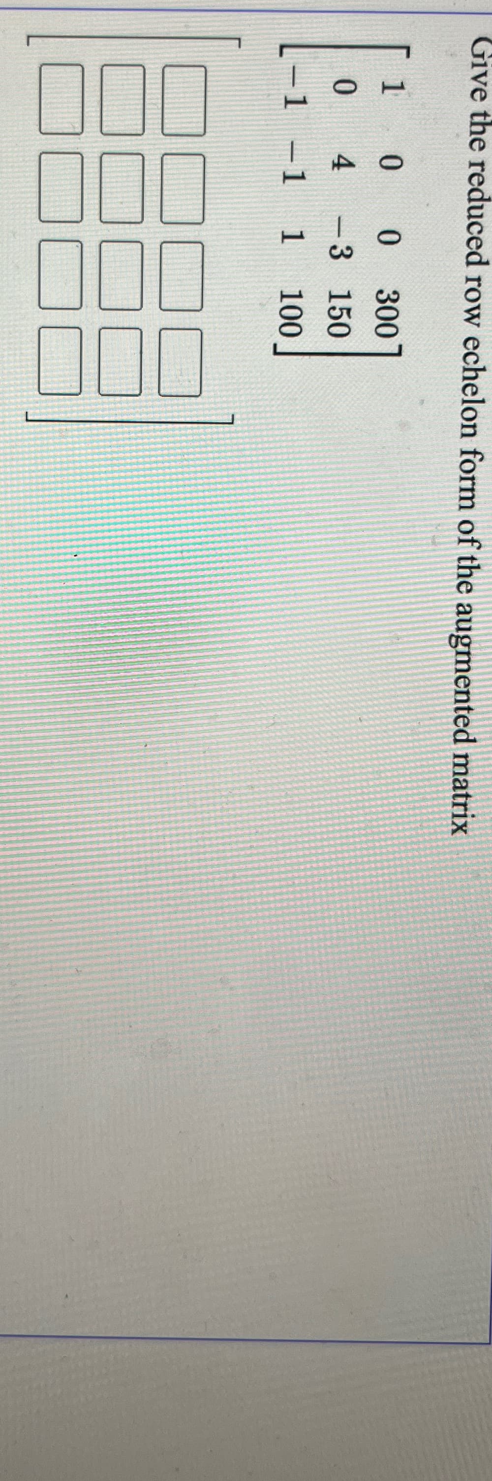 Give the reduced row echelon form of the augmented matrix
10
0 300
0 4
- 3 150
-1 -1 1
100