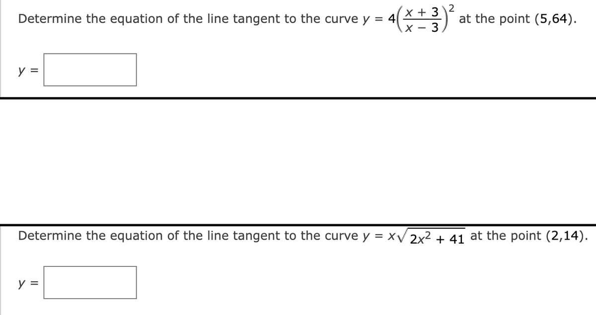 Determine the equation of the line tangent to the curve y = 4
y =
x + 3
X- 3
y =
2
at the point (5,64).
Determine the equation of the line tangent to the curve y = x√√2x² + 41 at the point (2,14).