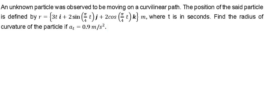 An unknown particle was observed to be moving on a curvilinear path. The position of the said particle
is defined by r = {3t i + 2 sin ( t)j + 2cos ( t) k m, where t is in seconds. Find the radius of
curvature of the particle if a = 0.9 m/s².
%3D
