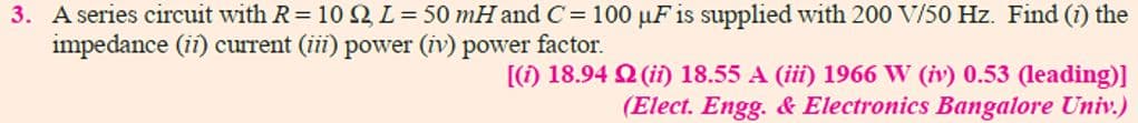 3. A series circuit with R= 10 Q L= 50 mH and C= 100 µF is supplied with 200 V/50 Hz. Find (i) the
impedance (ii) current (iii) power (iv) power factor.
[(1) 18.94 2 (ii 18.55 A (iii) 1966 W (iv) 0.53 (leading)]
(Elect. Engg. & Electronics Bangalore Univ.)
