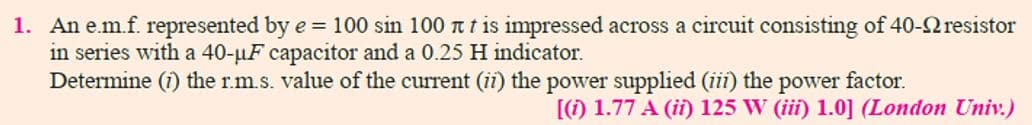 1. An e.m.f. represented by e = 100 sin 100 t t is impressed across a circuit consisting of 40-2 resistor
in series with a 40-µF capacitor and a 0.25 H indicator.
Determine (1) the r.m.s. value of the current (ii) the power supplied (iii) the
factor.
power
[() 1.77 A (ii) 125 W (iii) 1.0] (London Univ.)
