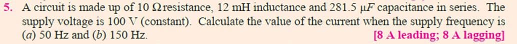5. A circuit is made up of 10 2resistance, 12 mH inductance and 281.5 µF capacitance in series. The
supply voltage is 100 V (constant). Calculate the value of the current when the supply frequency is
(a) 50 Hz and (b) 150 Hz.
[8 A leading; 8 A lagging]
