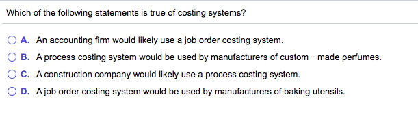 Which of the following statements is true of costing systems?
A. An accounting firm would likely use a job order costing system.
B. A process costing system would be used by manufacturers of custom – made perfumes.
C. A construction company would likely use a process costing system.
O D. Ajob order costing system would be used by manufacturers of baking utensils.
