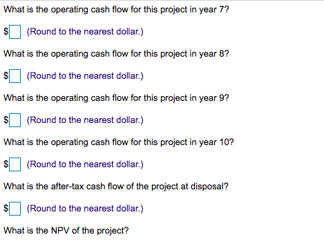 What is the operating cash flow for this project in year 7?
(Round to the nearest dollar.)
What is the operating cash flow for this project in year 8?
(Round to the nearest dollar.)
What is the operating cash flow for this project in year 9?
(Round to the nearest dollar.)
What is the operating cash flow for this project in year 10?
(Round to the nearest dollar.)
What is the after-tax cash flow of the project at disposal?
(Round to the nearest dollar.)
What is the NPV of the project?
%24
%24
