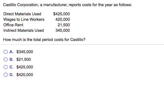 Castillo Corporation, a manufacturer, reports costs for the year as follows:
Direct Materials Used
$425,000
420,000
21,500
345,000
Wages to Line Workers
Office Rent
Indirect Materials Used
How much is the total period costs for Castillo?
O A. $345,000
B. $21,500
OC. $425,000
O D. $420,000
