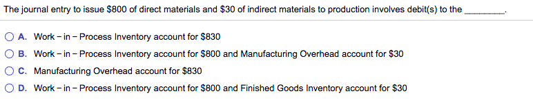 The journal entry to issue $800 of direct materials and $30 of indirect materials to production involves debit(s) to the
O A. Work - in - Process Inventory account for $830
O B. Work - in - Process Inventory account for $800 and Manufacturing Overhead account for $30
C. Manufacturing Overhead account for $830
D. Work - in - Process Inventory account for $800 and Finished Goods Inventory account for $30
