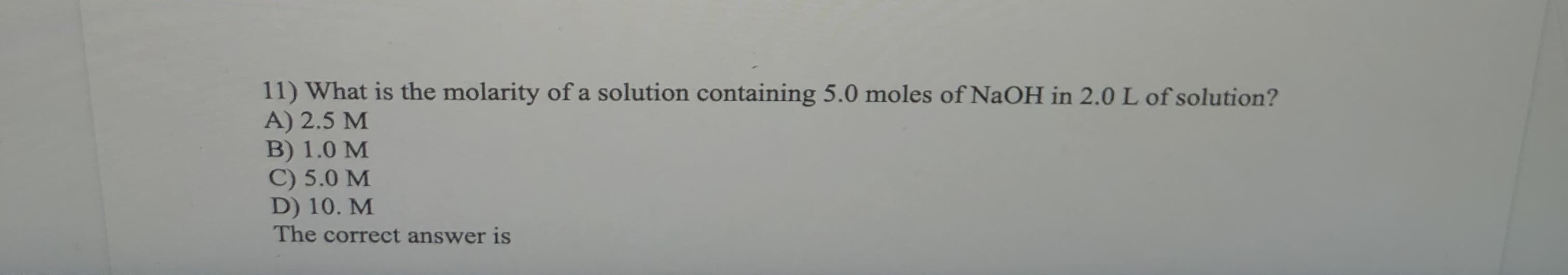11) What is the molarity of a solution containing 5.0 moles of NaOH in 2.0 L of solution?
A) 2.5 M
1.0 M
C) 5.0 M
D) 10. M
The correct answer is

