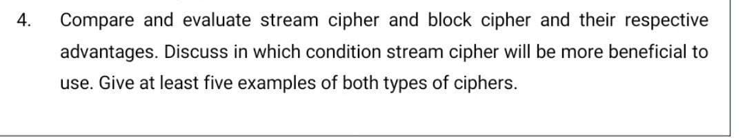 4.
Compare and evaluate stream cipher and block cipher and their respective
advantages. Discuss in which condition stream cipher will be more beneficial to
use. Give at least five examples of both types of ciphers.
