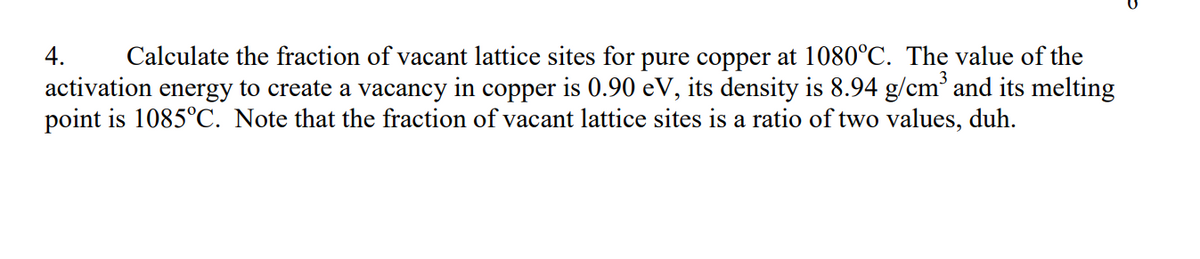 4.
Calculate the fraction of vacant lattice sites for pure copper at 1080°C. The value of the
activation energy to create a vacancy in copper is 0.90 eV, its density is 8.94 g/cm³ and its melting
point is 1085°C. Note that the fraction of vacant lattice sites is a ratio of two values, duh.