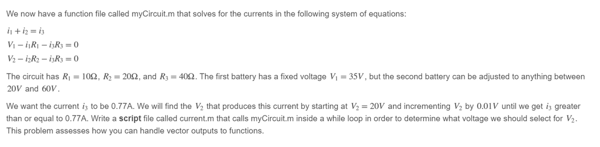 We now have a function file called myCircuit.m that solves for the currents in the following system of equations:
i₁ + 12 = 13
V₁-i₁R₁ - 13R3 = 0
V2-i2R2 - 13R3 = 0
The circuit has R₁ = 1022, R₂ = 2002, and R3 = 409. The first battery has a fixed voltage V₁ = 35V, but the second battery can be adjusted to anything between
20V and 60V.
We want the current is to be 0.77A. We will find the V₂ that produces this current by starting at V₂ = 20V and incrementing V₂ by 0.01V until we get i3 greater
than or equal to 0.77A. Write a script file called current.m that calls myCircuit.m inside a while loop in order to determine what voltage we should select for V₂.
This problem assesses how you can handle vector outputs to functions.