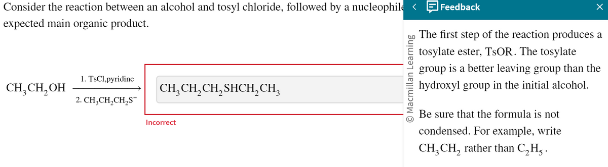 Consider the reaction between an alcohol and tosyl chloride, followed by a nucleophile <
expected main organic product.
CH₂CH₂OH
1. TsCl,pyridine
2. CH₂CH₂CH₂S¯
CH₂CH₂CH₂SHCH₂CH²
Incorrect
Macmillan Learning
Feedback
×
The first step of the reaction produces a
tosylate ester, TSOR. The tosylate
group is a better leaving group than the
hydroxyl group in the initial alcohol.
Be sure that the formula is not
condensed. For example, write
CH₂ CH₂ rather than C₂H².