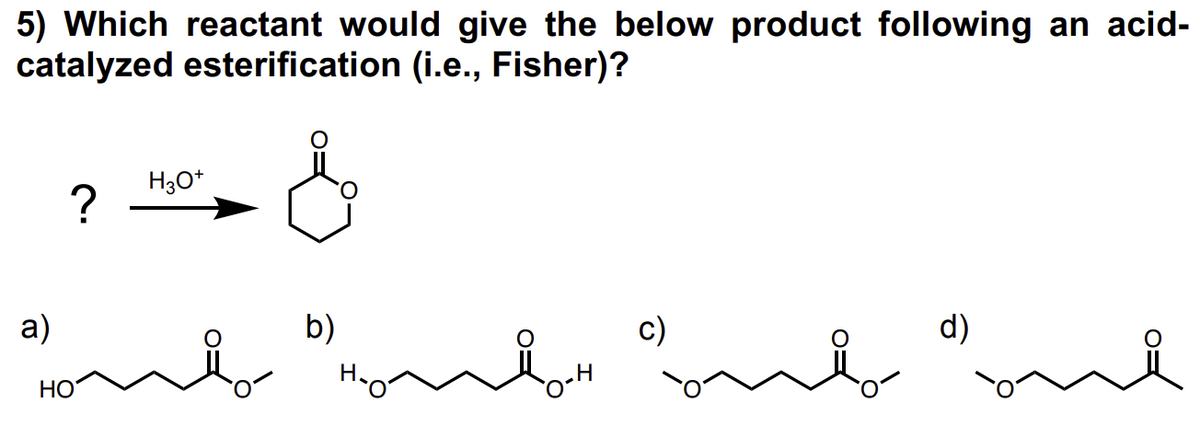 5) Which reactant would give the below product following an acid-
catalyzed esterification (i.e., Fisher)?
a)
?
HO
H3O+
b)
H₂
vocht
H
onto
d)
