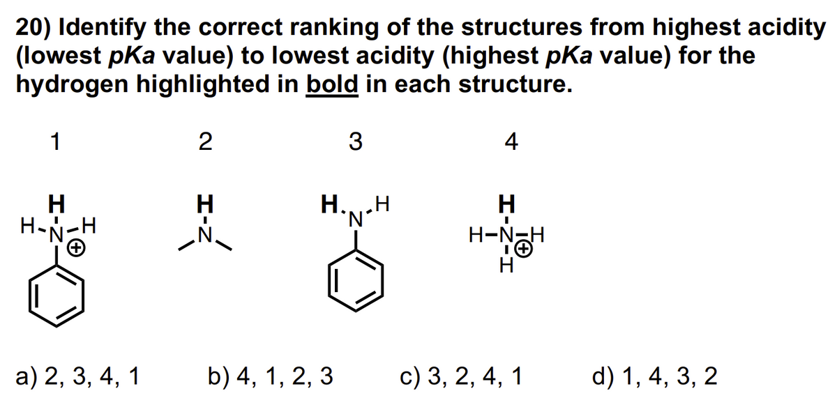20) Identify the correct ranking of the structures from highest acidity
(lowest pKa value) to lowest acidity (highest pKa value) for the
hydrogen highlighted in bold in each structure.
1
H
H-N-H
2
H
3
H....H
'N'
a) 2, 3, 4, 1 b) 4, 1, 2, 3
4
H
I
H-NH
H
c) 3, 2, 4, 1 d) 1, 4, 3, 2