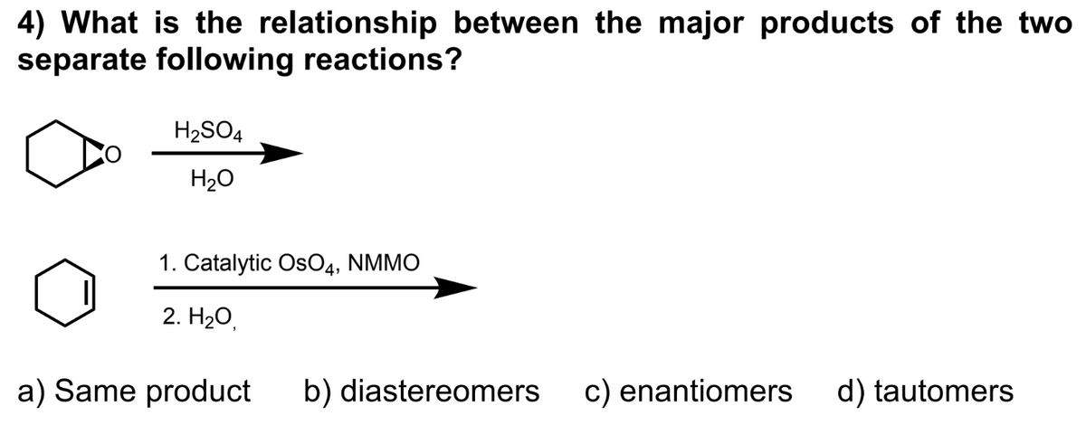 4) What is the relationship between the major products of the two
separate following reactions?
H₂SO4
H₂O
1. Catalytic OsO4, NMMO
2. H₂O,
a) Same product
b) diastereomers
c) enantiomers d) tautomers